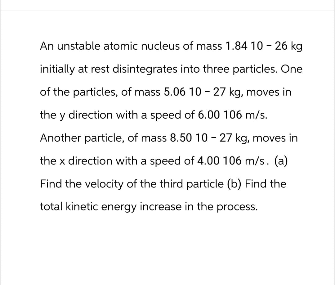 An unstable atomic nucleus of mass 1.84 10 - 26 kg
initially at rest disintegrates into three particles. One
of the particles, of mass 5.06 10 - 27 kg, moves in
the y direction with a speed of 6.00 106 m/s.
Another particle, of mass 8.50 10 - 27 kg, moves in
the x direction with a speed of 4.00 106 m/s. (a)
Find the velocity of the third particle (b) Find the
total kinetic energy increase in the process.
