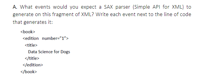 A. What events would you expect a SAX parser (Simple API for XML) to
generate on this fragment of XML? Write each event next to the line of code
that generates it:
<book>
<edition number="1">
<title>
Data Science for Dogs
</title>
</edition>
</book>
