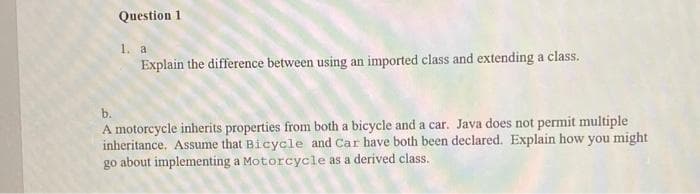 Question 1
1. a
Explain the difference between using an imported class and extending a class.
b.
A motorcycle inherits properties from both a bicycle and a car. Java does not permit multiple
inheritance. Assume that Bicycle and Car have both been declared. Explain how you might
go about implementing a Motorcycle as a derived class.
