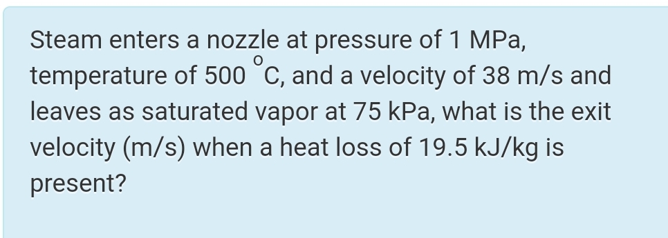 Steam enters a nozzle at pressure of 1 MPa,
temperature of 500 °C, and a velocity of 38 m/s and
leaves as saturated vapor at 75 kPa, what is the exit
velocity (m/s) when a heat loss of 19.5 kJ/kg is
present?
