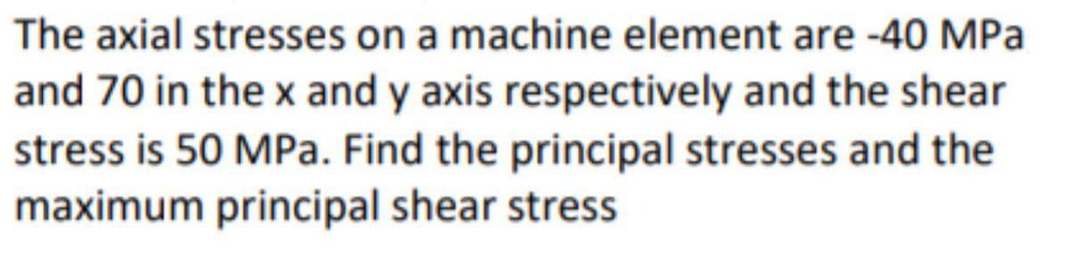 The axial stresses on a machine element are -40 MPa
and 70 in the x and y axis respectively and the shear
stress is 50 MPa. Find the principal stresses and the
maximum principal shear stress
