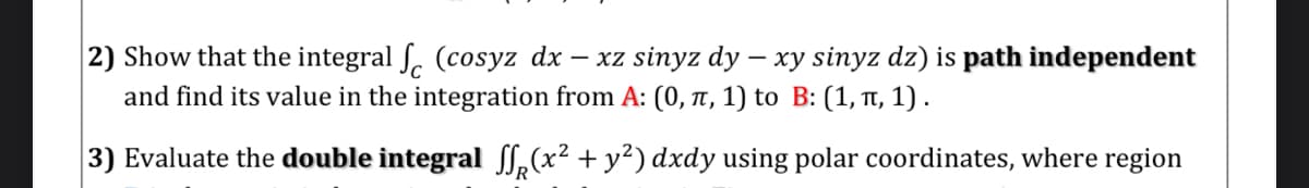 2) Show that the integral ſ. (cosyz dx – xz sinyz dy – xy sinyz dz) is path independent
and find its value in the integration from A: (0, t, 1) to B: (1, , 1) .
3) Evaluate the double integral ff,(x² + y²) dxdy using polar coordinates, where region

