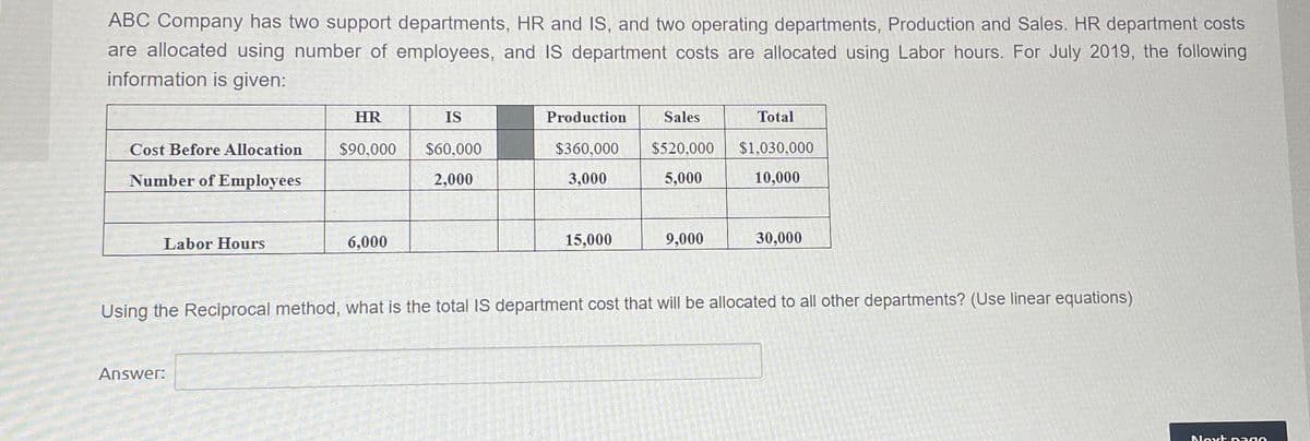 ABC Company has two support departments, HR and IS, and two operating departments, Production and Sales. HR department costs
are allocated using number of employees, and IS department costs are allocated using Labor hours. For July 2019, the following
information is given:
Cost Before Allocation
Number of Employees
Labor Hours
HR
$90,000
Answer:
6,000
IS
$60,000
2,000
Production
$360,000
3,000
15,000
Sales
$520,000
5,000
9,000
Total
$1,030,000
10,000
30,000
Using the Reciprocal method, what is the total IS department cost that will be allocated to all other departments? (Use linear equations)
Next pag