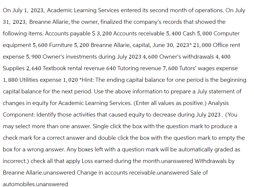 On July 1, 2023, Academic Learning Services entered its second month of operations. On July
31, 2023, Breanne Allarie, the owner, finalized the company's records that showed the
following items. Accounts payable $ 3,200 Accounts receivable 5, 400 Cash 5,000 Computer
equipment 5, 600 Furniture 5, 200 Breanne Allarie, capital, June 30, 2023* 21,000 Office rent
expense 5,900 Owner's investments during July 2023 4, 600 Owner's withdrawals 4, 400
Supplies 2, 640 Textbook rental revenue 640 Tutoring revenue 7,600 Tutors' wages expense
1,880 Utilities expense 1,020 *Hint: The ending capital balance for one period is the beginning
capital balance for the next period. Use the above information to prepare a July statement of
changes in equity for Academic Learning Services. (Enter all values as positive.) Analysis
Component: Identify those activities that caused equity to decrease during July 2023. (You
may select more than one answer. Single click the box with the question mark to produce a
check mark for a correct answer and double click the box with the question mark to empty the
box for a wrong answer. Any boxes left with a question mark will be automatically graded as
incorrect.) check all that apply Loss earned during the month.unanswered Withdrawals by
Breanne Allarie.unanswered Change in accounts receivable.unanswered Sale of
automobiles.unanswered