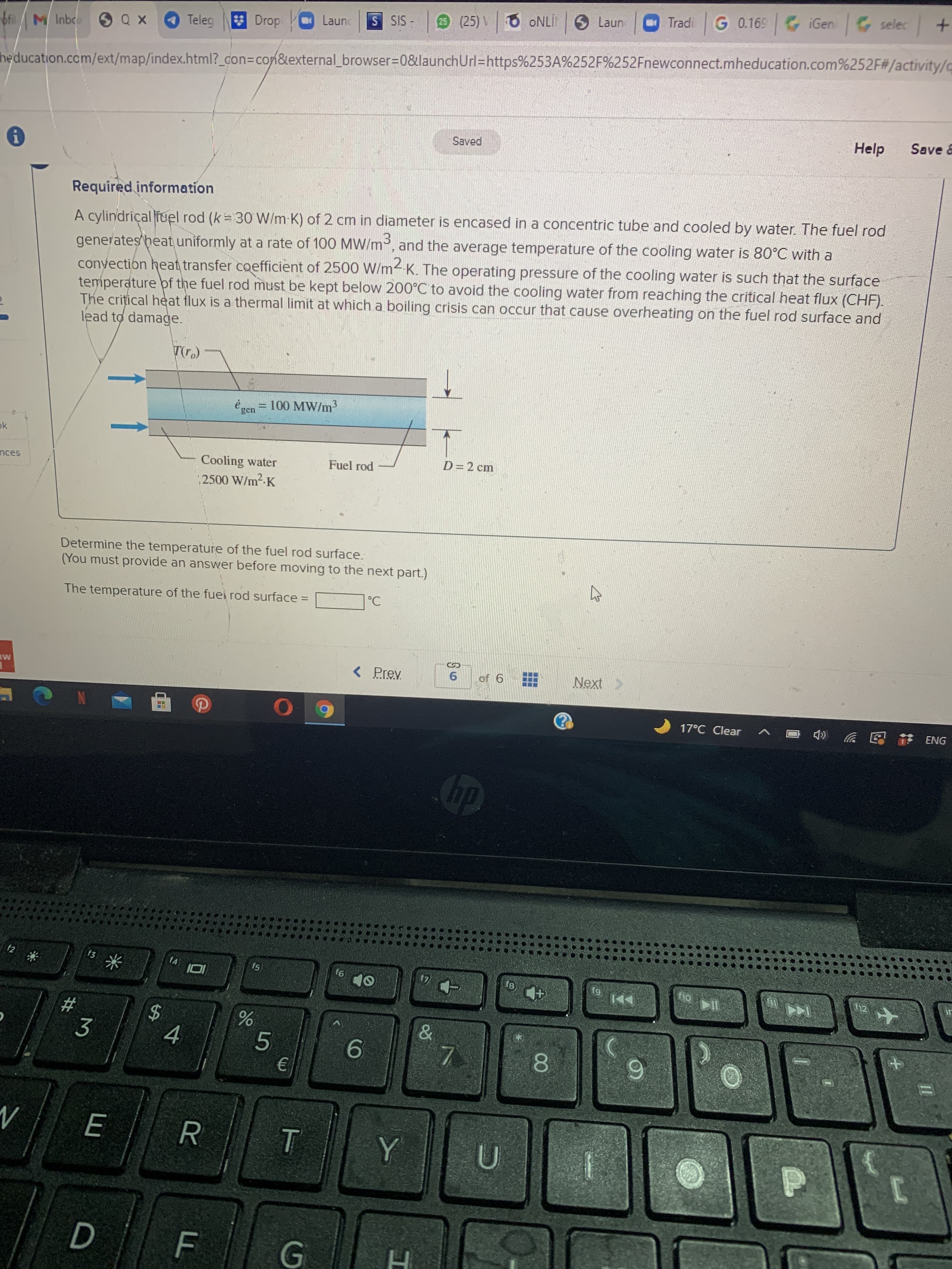 T
FL
%24
E
Tradi
G 0.169 iGen selec +
Launc
- SIS S
25 (25) V
Teleg
3 Drop
do,
-bf M Inbc
heducation.com/ext/map/index.html?_con%3Dcon&lexternal_browser%3D0&launchUrl=https%253A%252F%252Fnewconnect.mheducation.com%252F#/activity/c
Help
Save &
Saved
Required information
A cylindriçal fuel rod (k 30 W/m K) of 2 cm in diameter is encased in a concentric tube and cooled by water. The fuel rod
generates heat uniformly at a rate of 100 MW/m, and the average temperature of the cooling water is 80°C with a
convection heat transfer coefficient of 2500 W/m4-K. The operating pressure of the cooling water is such that the surface
temperature pf the fuel rod must be kept below 200°C to avoid the cooling water from reaching the critical heat flux (CHF).
The crițical heat flux is a thermal limit at which a boiling crisis can occur that cause overheating on the fuel rod surface and
lead to damage.
ė ren = 100 MW/m3
%3D
Cooling water
Fuel rod
D=2 cm
2500 W/m2-K
Determine the temperature of the fuel rod surface.
(You must provide an answer before moving to the next part.)
The temperature of the fuei rod surface =
%3D
< Prev
Next>
ME
6.
9 jo
17°C Clear
ENG
12
f3
f4
f5
9)
*
6)
%23
3
4.
5.
9.
8.
9.
R.
