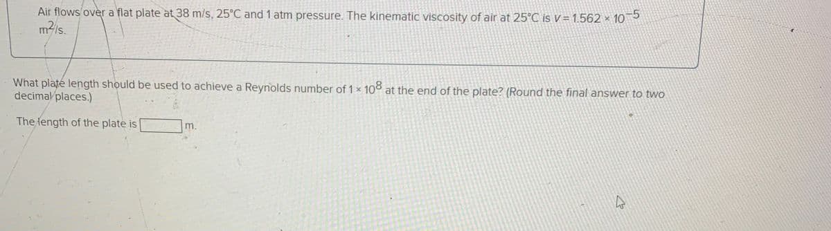 Air flows over a flat plate at 38 m/s, 25°C and 1 atm pressure. The kinematic viscosity of air at 25°C is v= 1.562 ×
m/s.
10-5
What platé length should be used to achieve a Reynolds number of 1 x 108 at the end of the plate? (Round the final answer to two
decimal places.)
The iength of the plate is
m.

