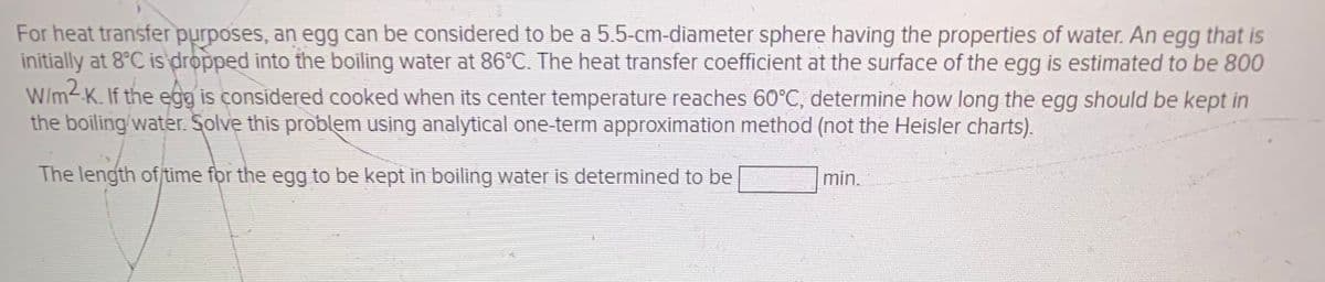 For heat transfer purposes, an egg can be considered to be a 5.5-cm-diameter sphere having the properties of water. An egg that is
initially at 8°C is dropped into the boiling water at 86°C. The heat transfer coefficient at the surface of the egg is estimated to be 800
W/m2-K. If the egg is considered cooked when its center temperature reaches 60°C, determine how long the egg should be kept in
the boiling/water. Solve this problem using analytical one-term approximation method (not the Heisler charts).
The length of/time for the egg to be kept in boiling water is determined to be
min.

