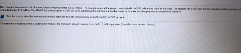 The required investment cost of a new, large shopping center is $52 million. The salvage value of the project is estimated to be $18 rmillon (the value of the land) The projects life is 18 years and the annual operating expenses ar
estimated to be $13 million. The MARR for such projects is 22% per year. What must the minimum annual revenue be to make the shopping center a worthwhile venture?
Click the icon to view the interest and annuity table for discrete compounding when the MARR is 22% per year
To make the shopping center a worthwhile venture, the minimum annual revenue must be S milion per year (Round to three decimal places)

