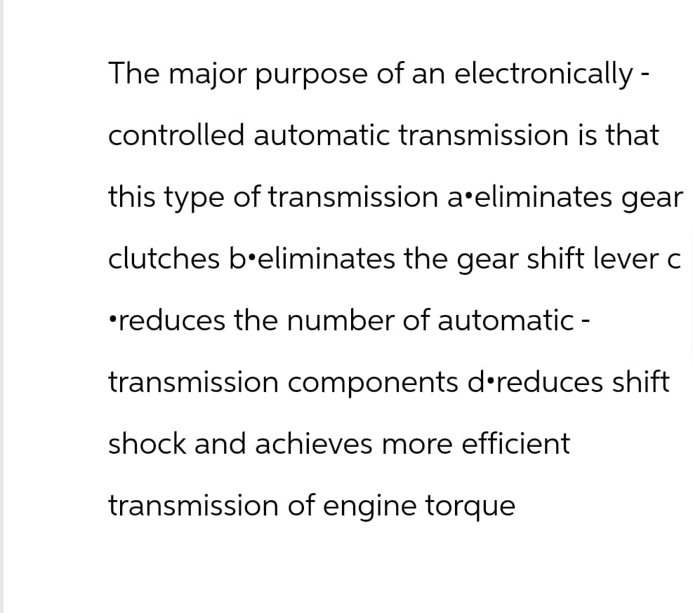 The major purpose of an electronically-
controlled automatic transmission is that
this type of transmission a eliminates gear
clutches b'eliminates the gear shift lever c
•reduces the number of automatic -
transmission components d reduces shift
shock and achieves more efficient
transmission of engine torque