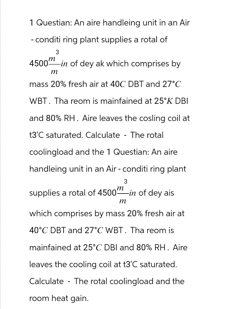 1 Questian: An aire handleing unit in an Air
- conditi ring plant supplies a rotal of
3
m
4500
-in of dey ak which comprises by
m
mass 20% fresh air at 40C DBT and 27°C
WBT. Tha reom is mainfained at 25°K DBI
and 80% RH. Aire leaves the cosling coil at
t3'C saturated. Calculate
The rotal
coolingload and the 1 Questian: An aire
handleing unit in an Air-conditi ring plant
3
m
supplies a rotal of 4500 -in of dey ais
m
-
which comprises by mass 20% fresh air at
40°C DBT and 27°C WBT. Tha reom is
mainfained at 25°C DBI and 80% RH. Aire
leaves the cooling coil at t3'C saturated.
Calculate The rotal coolingload and the
room heat gain.