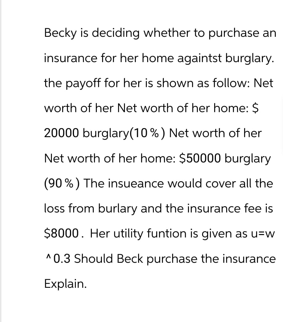 Becky is deciding whether to purchase an
insurance for her home againtst burglary.
the payoff for her is shown as follow: Net
worth of her Net worth of her home: $
20000 burglary(10%) Net worth of her
Net worth of her home: $50000 burglary
(90%) The insueance would cover all the
loss from burlary and the insurance fee is
$8000. Her utility funtion is given as u=w
^0.3 Should Beck purchase the insurance
Explain.