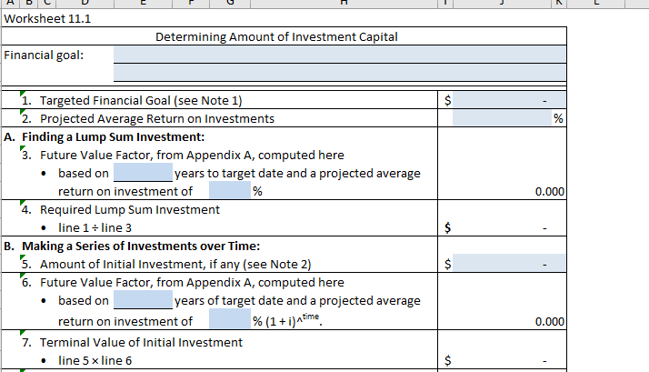 Worksheet 11.1
Financial goal:
Determining Amount of Investment Capital
1. Targeted Financial Goal (see Note 1)
2. Projected Average Return on Investments
A. Finding a Lump Sum Investment:
3. Future Value Factor, from Appendix A, computed here
• based on
years to target date and a projected average
%
return on investment of
4. Required Lump Sum Investment
• line 1 + line 3
B. Making a Series of Investments over Time:
5. Amount of Initial Investment, if any (see Note 2)
6. Future Value Factor, from Appendix A, computed here
• based on
years of target date and a projected average
% (1 + i)^time
return on investment of
7. Terminal Value of Initial Investment
line 5 x line 6
$
$
%
0.000
0.000