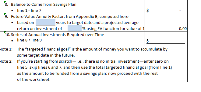 8. Balance to Come from Savings Plan
• line 1- line 7
9. Future Value Annuity Factor, from Appendix B, computed here
• based on
Note 1:
years to target date and a projected average
% using FV function for value of
10. Series of Annual Investments Required over Time
•
line 8+ line 9
Note 2:
return on investment of
$
es
$
The "targeted financial goal" is the amount of money you want to accumulate by
some target date in the future.
If you're starting from scratch-i.e., there is no initial investment-enter zero on
line 5, skip lines 6 and 7, and then use the total targeted financial goal (from line 1)
as the amount to be funded from a savings plan; now proceed with the rest
of the worksheet.
0.00