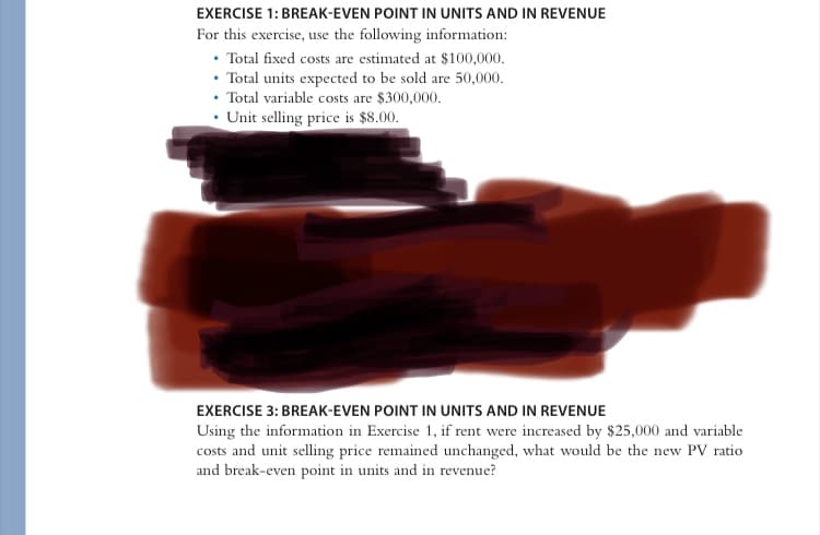 EXERCISE 1: BREAK-EVEN POINT IN UNITS AND IN REVENUE
For this exercise, use the following information:
• Total fixed costs are estimated at $100,000.
• Total units expected to be sold are 50,000.
• Total variable costs are $300,000.
• Unit selling price is $8.00.
EXERCISE 3: BREAK-EVEN POINT IN UNITS AND IN REVENUE
Using the information in Exercise 1, if rent were increased by $25,000 and variable
costs and unit selling price remained unchanged, what would be the new PV ratio
and break-even point in units and in revenue?