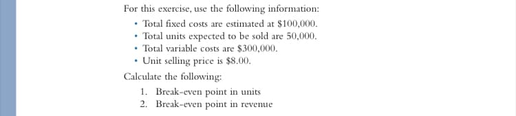 For this exercise, use the following information:
• Total fixed costs are estimated at $100,000.
• Total units expected to be sold are 50,000.
• Total variable costs are $300,000.
• Unit selling price is $8.00.
Calculate the following:
1. Break-even point in units
2. Break-even point in revenue