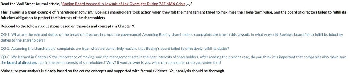 Read the Wall Street Journal article, "Boeing Board Accused in Lawsuit of Lax Oversight During 737 MAX Crisis."
This lawsuit is a great example of "shareholder activism." Boeing's shareholders took action when they felt the management failed to maximize their long-term value, and the board of directors failed to fulfill its
fiduciary obligation to protect the interests of the shareholders.
Respond to the following questions based on theories and concepts in Chapter 9.
Q3-1. What are the role and duties of the broad of directors in corporate governance? Assuming Boeing shareholders' complaints are true in this lawsuit, in what ways did Boeing's board fail to fulfill its fiduciary
duties to the shareholders?
Q3-2. Assuming the shareholders' complaints are true, what are some likely reasons that Boeing's board failed to effectively fulfill its duties?
Q3-3. We learned in Chapter 9 the importance of making sure the management acts in the best interests of shareholders. After reading the present case, do you think it is important that companies also make sure
the board of directors acts in the best interests of shareholders? Why? If your answer is yes, what can companies do to guarantee that?
Make sure your analysis is closely based on the course concepts and supported with factual evidence. Your analysis should be thorough.