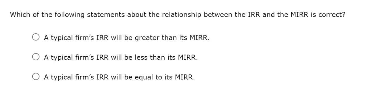 Which of the following statements about the relationship between the IRR and the MIRR is correct?
A typical firm's IRR will be greater than its MIRR.
A typical firm's IRR will be less than its MIRR.
O A typical firm's IRR will be equal to its MIRR.
