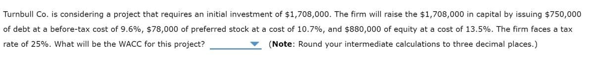 Turnbull Co. is considering a project that requires an initial investment of $1,708,000. The firm will raise the $1,708,000 in capital by issuing $750,000
of debt at a before-tax cost of 9.6%, $78,000 of preferred stock at a cost of 10.7%, and $880,000 of equity at a cost of 13.5%. The firm faces a tax
rate of 25%. What will be the WACC for this project?
(Note: Round your intermediate calculations to three decimal places.)
