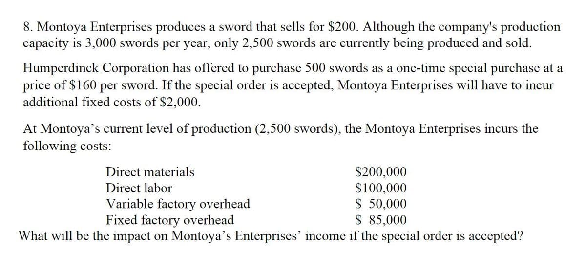 8. Montoya Enterprises produces a sword that sells for $200. Although the company's production
capacity is 3,000 swords per year, only 2,500 swords are currently being produced and sold.
Humperdinck Corporation has offered to purchase 500 swords as a one-time special purchase at a
price of $160 per sword. If the special order is accepted, Montoya Enterprises will have to incur
additional fixed costs of $2,000.
At Montoya's current level of production (2,500 swords), the Montoya Enterprises incurs the
following costs:
Direct materials
$200,000
$100,000
$ 50,000
$ 85,000
Direct labor
Variable factory overhead
Fixed factory overhead
What will be the impact on Montoya's Enterprises' income if the special order is accepted?
