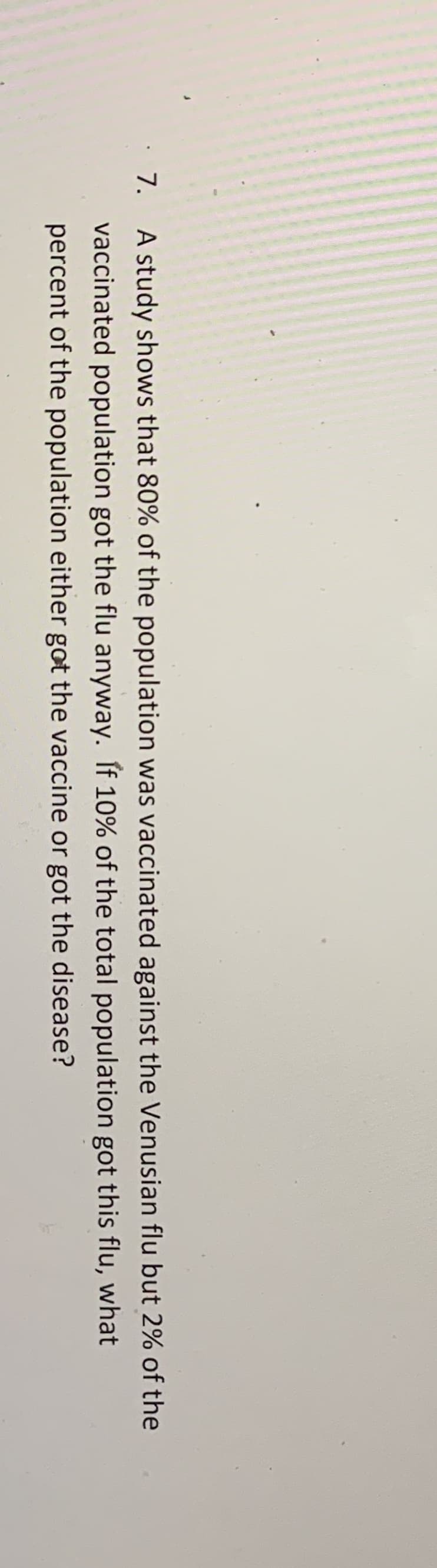 A study shows that 80% of the population was vaccinated against the Venusian flu but 2% of the
vaccinated population got the flu anyway. If 10% of the total population got this flu, what
percent of the population either got the vaccine or got the disease?

