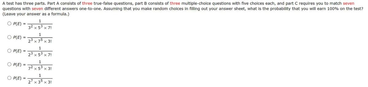 A test has three parts. Part A consists of three true-false questions, part B consists of three multiple-choice questions with five choices each, and part C requires you to match seven
questions with seven different answers one-to-one. Assuming that you make random choices in filling out your answer sheet, what is the probability that you will earn 100% on the test?
(Leave your answer as a formula.)
1
O P(E) :
32 x 53 x 7!
1
O P(E)
23 x 75 x 3!
1
Ο Ρ(E)
23 x 53 x 7!
1
O P(E)
72 x 53 x 3!
O P(E)
%3D
27 x 35 x 3!

