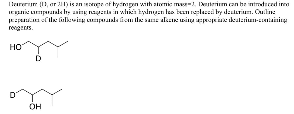 Deuterium (D, or 2H) is an isotope of hydrogen with atomic mass=2. Deuterium can be introduced into
organic compounds by using reagents in which hydrogen has been replaced by deuterium. Outline
preparation of the following compounds from the same alkene using appropriate deuterium-containing
reagents.
HO
OH