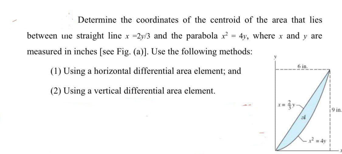 Determine the coordinates of the centroid of the area that lies
between une straight line x =2y/3 and the parabola x = 4y, where x and y are
measured in inches [see Fig. (a)]. Use the following methods:
6 in.
(1) Using a horizontal differential area element; and
(2) Using a vertical differential area element.
i9 in.
*= 4y !
