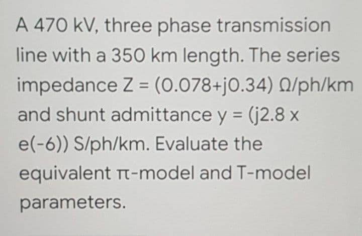 A 470 kV, three phase transmission
line with a 350 km length. The series
impedance Z = (0.078+j0.34) 0/ph/km
and shunt admittance y = (j2.8 x
e(-6)) S/ph/km. Evaluate the
equivalent Tt-model and T-model
parameters.
