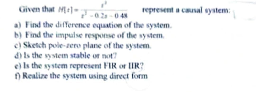 Given that
M1-0.28-0.48
a) Find the difference equation of the system.
b) Find the impulse response of the system.
c) Sketch pole-zero plane of the system.
d) is the system stable or not?
represent a causal system:
e) Is the system represent FIR or IIR?
f) Realize the system using direct form