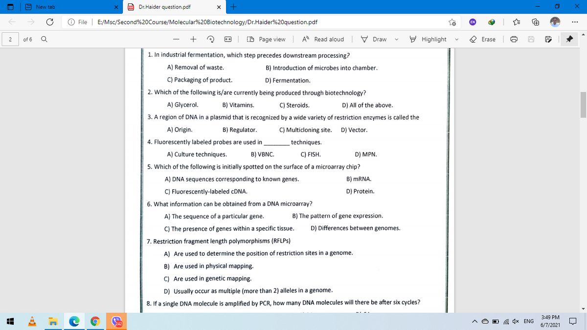 A New tab
A Dr.Haider question.pdf
O File | E:/Msc/Second%20Course/Molecular%20Biotechnology/Dr.Haider%20question.pdf
+
CD Page view
A Read aloud
V Draw
9 Highlight
O Erase
2
of 6
1. In industrial fermentation, which step precedes downstream processing?
A) Removal of waste.
B) Introduction of microbes into chamber.
C) Packaging of product.
D) Fermentation.
2. Which of the following is/are currently being produced through biotechnology?
A) Glycerol.
B) Vitamins.
C) Steroids.
D) All of the above.
3. A region of DNA in a plasmid that is recognized by a wide variety of restriction enzymes is called the
A) Origin.
B) Regulator.
C) Multicloning site.
D) Vector.
4. Fluorescently labeled probes are used in
techniques.
A) Culture techniques.
B) VBNC.
C) FISH.
D) MPN.
5. Which of the following is initially spotted on the surface of a microarray chip?
A) DNA sequences corresponding to known genes.
B) MRNA.
C) Fluorescently-labeled CDNA.
D) Protein.
6. What information can be obtained from a DNA microarray?
A) The sequence of a particular gene.
B) The pattern of gene expression.
C) The presence of genes within a specific tissue.
D) Differences between genomes.
7. Restriction fragment length polymorphisms (RFLPS)
A) Are used to determine the position of restriction sites in a genome.
B) Are used in physical mapping.
C) Are used in genetic mapping.
D) Usually occur as multiple (more than 2) alleles in a genome.
8. If a single DNA molecule is amplified by PCR, how many DNA molecules will there be after six cycles?
3:49 PM
a 1x ENG
6/7/2021
