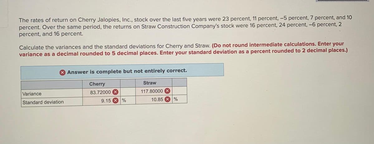 The rates of return on Cherry Jalopies, Inc., stock over the last five years were 23 percent, 11 percent, -5 percent, 7 percent, and 10
percent. Over the same period, the returns on Straw Construction Company's stock were 16 percent, 24 percent, -6 percent, 2
percent, and 16 percent.
Calculate the variances and the standard deviations for Cherry and Straw. (Do not round intermediate calculations. Enter your
variance as a decimal rounded to 5 decimal places. Enter your standard deviation as a percent rounded to 2 decimal places.)
X Answer is complete but not entirely correct.
Cherry
83.72000 X
Straw
117.80000 X
Variance
Standard deviation
9.15 %
10.85 %