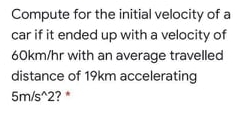 Compute for the initial velocity of a
car if it ended up with a velocity of
60km/hr with an average travelled
distance of 19km accelerating
5m/s^2? *
