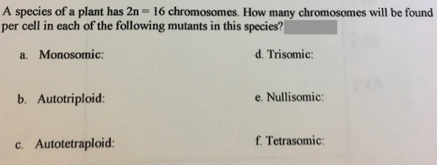 A species of a plant has 2n = 16 chromosomes. How many chromosomes will be found
per cell in each of the following mutants in this species?
a. Monosomic:
d. Trisomic:
b. Autotriploid:
e. Nullisomic:
c. Autotetraploid:
f. Tetrasomic:
