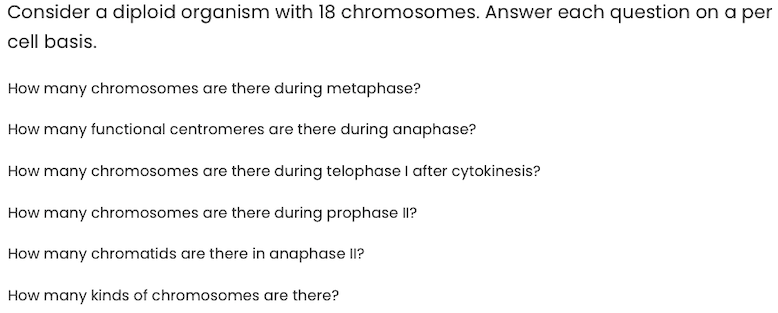 Consider a diploid organism with 18 chromosomes. Answer each question on a per
cell basis.
How many chromosomes are there during metaphase?
How many functional centromeres are there during anaphase?
How many chromosomes are there during telophase I after cytokinesis?
How many chromosomes are there during prophase II?
How many chromatids are there in anaphase II?
How many kinds of chromosomes are there?
