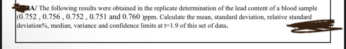 A/ The following results were obtained in the replicate determination of the lead content of a blood sample
(0.752, 0.756, 0.752, 0.751 and 0.760 )ppm. Calculate the mean, standard deviation, relative standard
deviation%, median, variance and confidence limits at t=1.9 of this set of data.