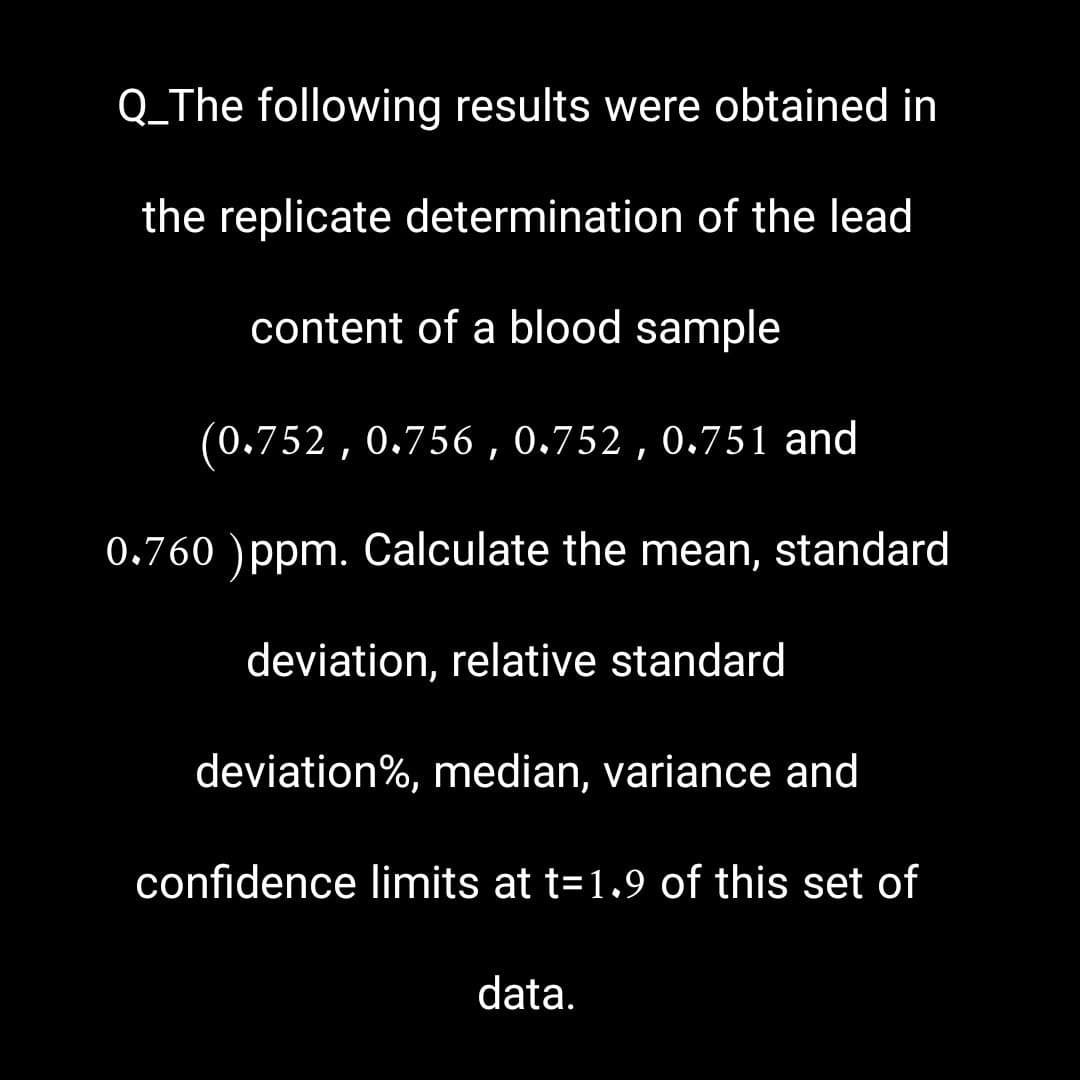 Q_The following results were obtained in
the replicate determination of the lead
content of a blood sample
(0.752, 0.756, 0.752, 0.751 and
0.760 ) ppm. Calculate the mean, standard
deviation, relative standard
deviation%, median, variance and
confidence limits at t=1.9 of this set of
data.