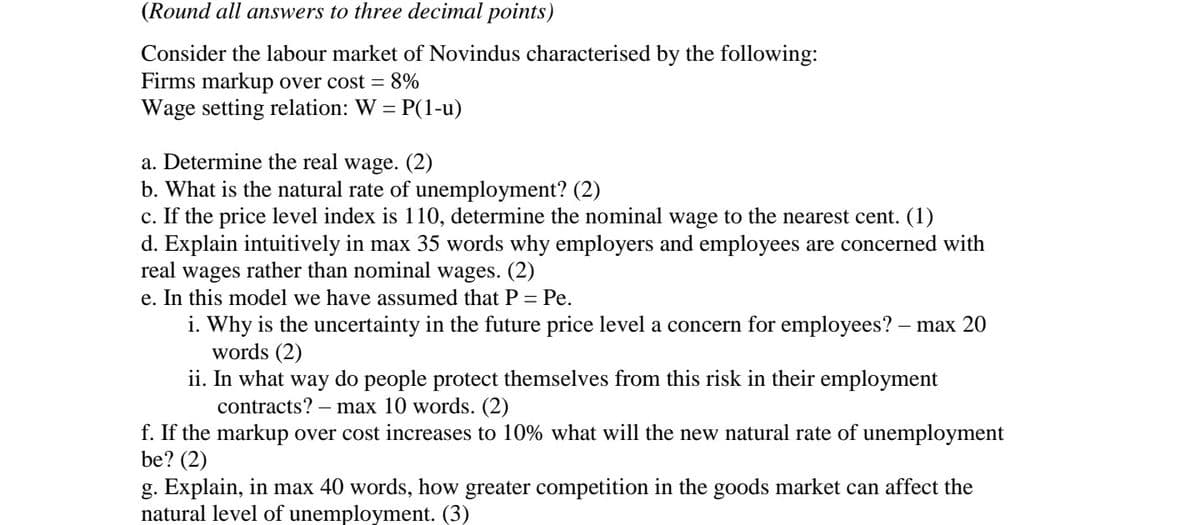 (Round all answers to three decimal points)
Consider the labour market of Novindus characterised by the following:
Firms markup over cost = 8%
Wage setting relation: W = P(1-u)
a. Determine the real wage. (2)
b. What is the natural rate of unemployment? (2)
c. If the price level index is 110, determine the nominal wage to the nearest cent. (1)
d. Explain intuitively in max 35 words why employers and employees are concerned with
real wages rather than nominal wages. (2)
e. In this model we have assumed that P = Pe.
i. Why is the uncertainty in the future price level a concern for employees? – max 20
words (2)
ii. In what way do people protect themselves from this risk in their employment
contracts? – max 10 words. (2)
f. If the markup over cost increases to 10% what will the new natural rate of unemployment
be? (2)
g. Explain, in max 40 words, how greater competition in the goods market can affect the
natural level of unemployment. (3)

