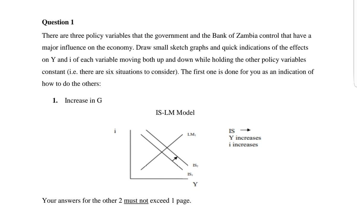 Question 1
There are three policy variables that the government and the Bank of Zambia control that have a
major influence on the economy. Draw small sketch graphs and quick indications of the effects
on Y and i of each variable moving both up and down while holding the other policy variables
constant (i.e. there are six situations to consider). The first one is done for you as an indication of
how to do the others:
1.
Increase in G
IS-LM Model
i
IS
LM,
Y increases
i increases
IS:
IS.
Y
Your answers for the other 2 must not exceed 1 page.
