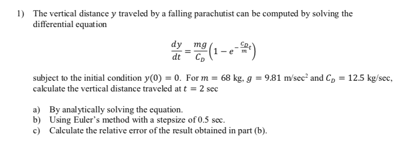 1) The vertical distance y traveled by a falling parachutist can be computed by solving the
differential equation
dy mg
-e
dt
subject to the initial condition y(0) = 0. For m = 68 kg, g = 9.81 m/sec? and C, = 12.5 kg/sec,
calculate the vertical distance traveled at t = 2 sec
a) By anal ytically solving the equation.
b) Using Euler's method with a stepsize of 0.5 sec.
c) Calculate the relative error of the result obtained in part (b).

