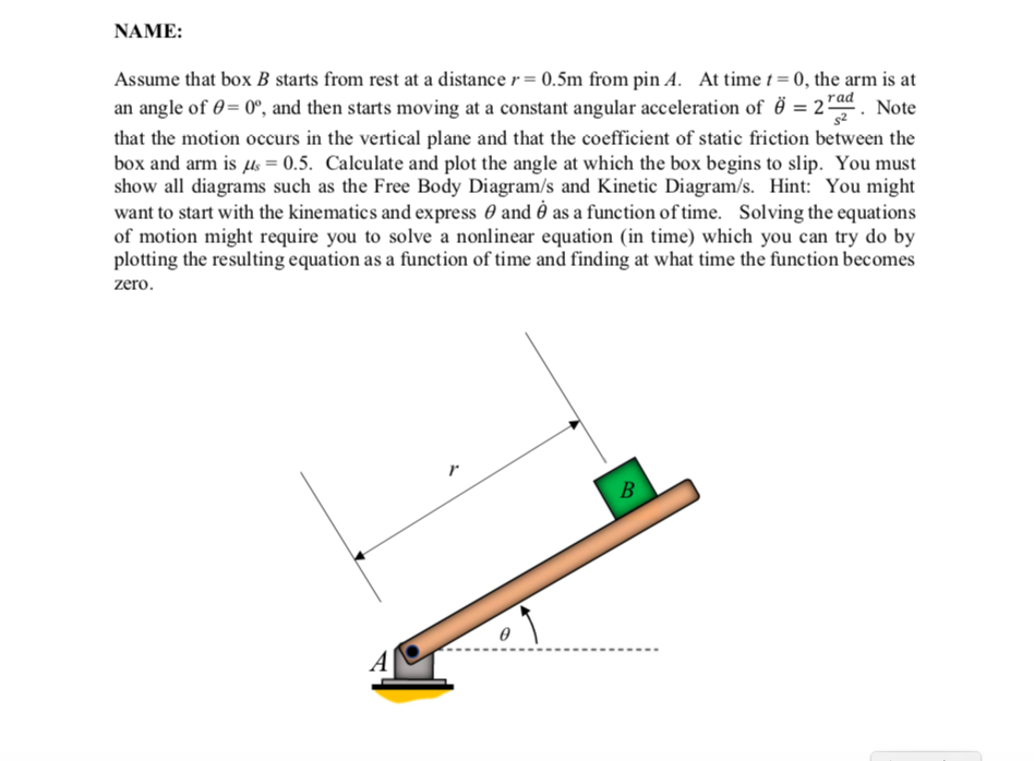 NAME:
Assume that box B starts from rest at a distance r = 0.5m from pin A. At time t = 0, the arm is at
an angle of 0= 0°, and then starts moving at a constant angular acceleration of ë = 2d. Note
that the motion occurs in the vertical plane and that the coefficient of static friction between the
box and arm is Hs = 0.5. Calculate and plot the angle at which the box begins to slip. You must
show all diagrams such as the Free Body Diagram/s and Kinetic Diagram/s. Hint: You might
want to start with the kinematics and express 0 and as a function of time. Solving the equations
of motion might require you to solve a nonlinear equation (in time) which you can try do by
plotting the resulting equation as a function of time and finding at what time the function becomes
zero.
r
B
A
