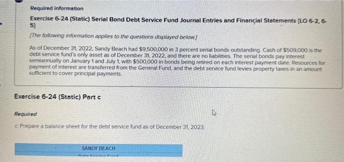 Required information
Exercise 6-24 (Static) Serial Bond Debt Service Fund Journal Entries and Financial Statements [LO 6-2, 6-
5]
[The following information applies to the questions displayed below]
As of December 31, 2022, Sandy Beach had $9,500,000 in 3 percent serial bonds outstanding. Cash of $509,000 is the
debt service fund's only asset as of December 31, 2022, and there are no liabilities. The serial bonds pay interest
semiannually on January 1 and July 1, with $500,000 in bonds being retired on each interest payment date Resources for
payment of interest are transferred from the General Fund, and the debt service fund levies property taxes in an amount
sufficient to cover principal payments.
Exercise 6-24 (Static) Part c
Required
c. Prepare a balance sheet for the debt service fund as of December 31, 2023.
SANDY BEACH