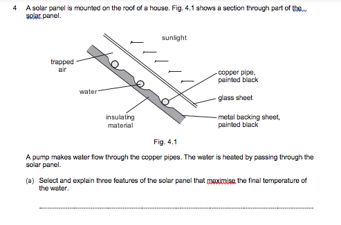 A solar panel is mounted on the roof of a house. Fig. 4.1 shows a section through part of the
solar, panel.
4
sunlight
trapped
air
copper pipe,
painted black
water
glass sheet
insulating
metal backing sheet,
painted black
material
Fig. 4.1
A pump makes water flow through the copper pipes. The water is heated by passing through the
solar panel.
(a) Select and explain three features of the solar panel that maximise, the final temperature of
the water.
