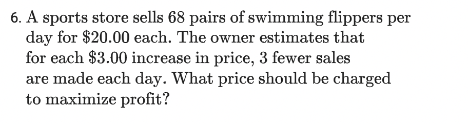 6. A sports store sells 68 pairs of swimming flippers per
day for $20.00 each. The owner estimates that
for each $3.00 increase in price, 3 fewer sales
are made each day. What price should be charged
to maximize profit?