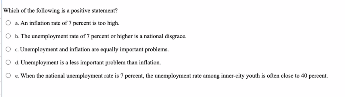 Which of the following is a positive statement?
O a. An inflation rate of 7 percent is too high.
b. The unemployment rate of 7 percent or higher is a national disgrace.
c. Unemployment and inflation are equally important problems.
O d. Unemployment is a less important problem than inflation.
e. When the national unemployment rate is 7 percent, the unemployment rate among inner-city youth is often close to 40 percent.
