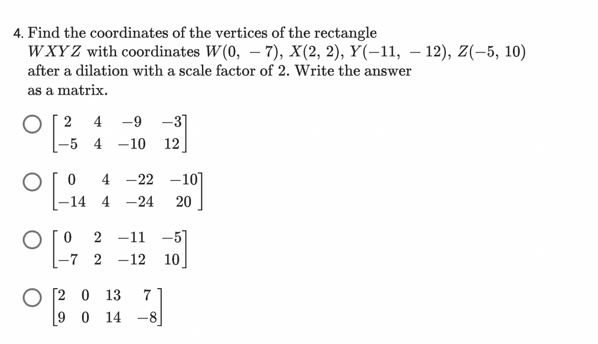 4. Find the coordinates of the vertices of the rectangle
WXYZ with coordinates W(0, – 7), X(2, 2), Y(−11, — 12), Z(–5, 10)
after a dilation with a scale factor of 2. Write the answer
as a matrix.
-9
-31
-5 4 -10 12
O 2
0 4 -22 -10]
-14 4 -24 20
[-14
O 2 -11 -51
°[º
-7 2 -12 10
[20 13 7
9 0 14