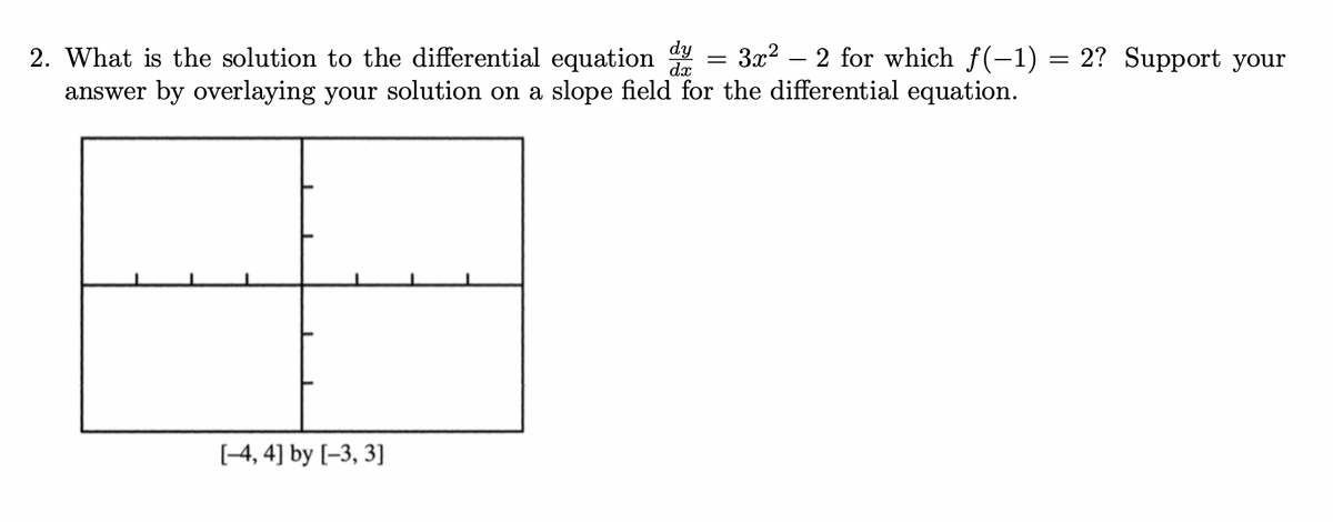 dy
dx
2. What is the solution to the differential equation
answer by overlaying your solution on a slope field for the differential equation.
[-4, 4] by [-3, 3]
=
3x²2 for which f(−1) = 2? Support your