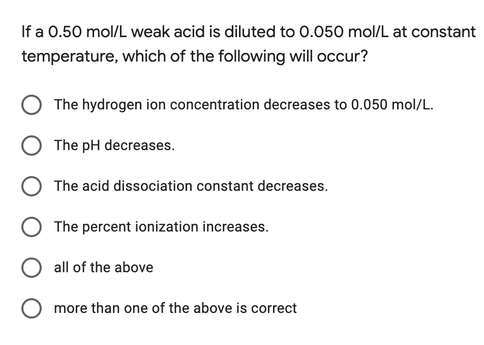 If a 0.50 mol/L weak acid is diluted to 0.050 mol/L at constant
temperature, which of the following will occur?
O The hydrogen ion concentration decreases to 0.050 mol/L.
O The pH decreases.
O The acid dissociation constant decreases.
O The percent ionization increases.
O all of the above
O more than one of the above is correct