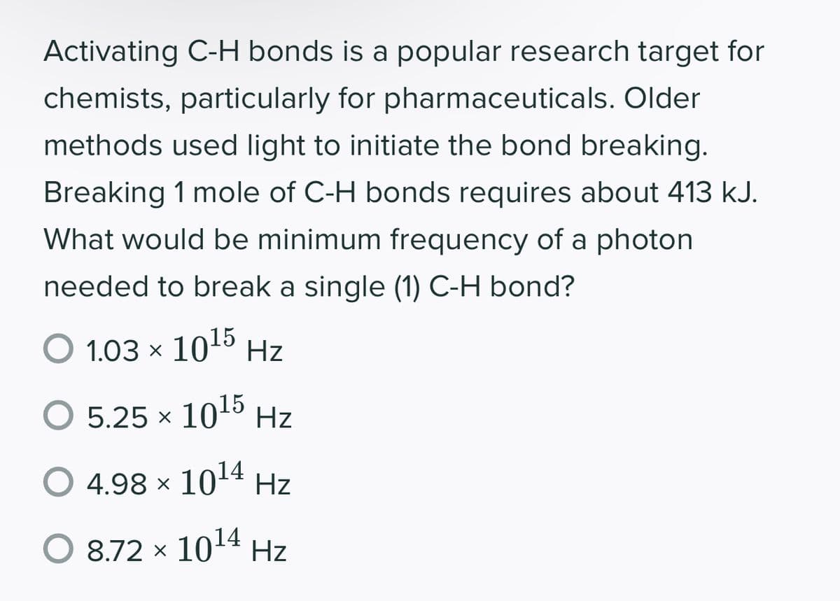Activating C-H bonds is a popular research target for
chemists, particularly for pharmaceuticals. Older
methods used light to initiate the bond breaking.
Breaking 1 mole of C-H bonds requires about 413 kJ.
What would be minimum frequency of a photon
needed to break a single (1) C-H bond?
O 103 × 1015 Hz
5.25 × 1015 Hz
O 4.98 × 1014 Hz
O 8.72 × 1014 Hz
х