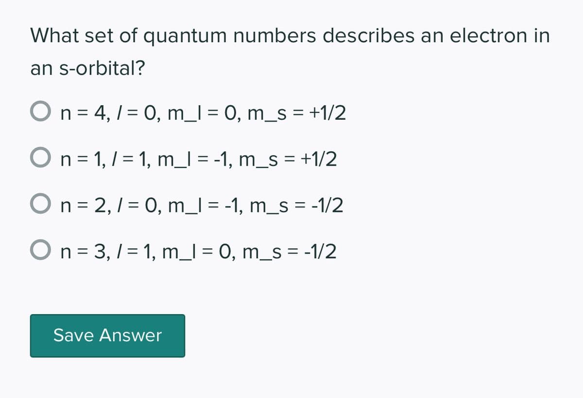 What set of quantum numbers describes an electron in
an s-orbital?
O n = 4,1 = 0, m_1 = 0, m_s = +1/2
O n = 1, 1 = 1, m_l = -1, m_s = +1/2
n = 2,/= 0, m_l = -1, m_s = -1/2
O n = 3,/= 1, m_l = 0, m_s = -1/2
Save Answer