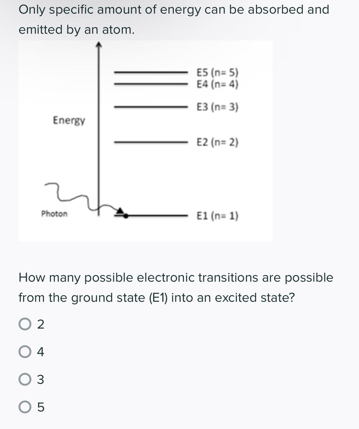 Only specific amount of energy can be absorbed and
emitted by an atom.
Energy
Photon
E5 (n=5)
E4 (n=4)
E3 (n= 3)
E2 (n=2)
E1 (n=1)
How many possible electronic transitions are possible
from the ground state (E1) into an excited state?
02
O 4
O 3
0 5
